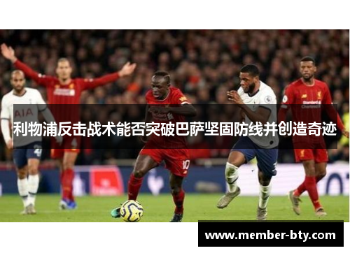 利物浦反击战术能否突破巴萨坚固防线并创造奇迹