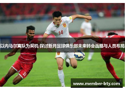 以内马尔离队为契机 探讨新月足球俱乐部未来转会战略与人员布局