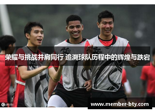 荣耀与挑战并肩同行 追溯球队历程中的辉煌与跌宕 荣耀与挑战并肩同行 追溯球队历程中的辉煌与跌宕