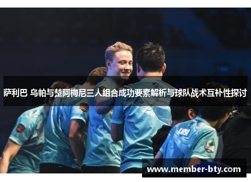 萨利巴 乌帕与楚阿梅尼三人组合成功要素解析与球队战术互补性探讨 萨利巴 乌帕与楚阿梅尼三人组合成功要素解析与球队战术互补性探讨