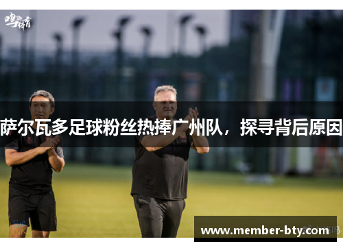 萨尔瓦多足球粉丝热捧广州队,探寻背后原因 萨尔瓦多足球粉丝热捧广州队,探寻背后原因