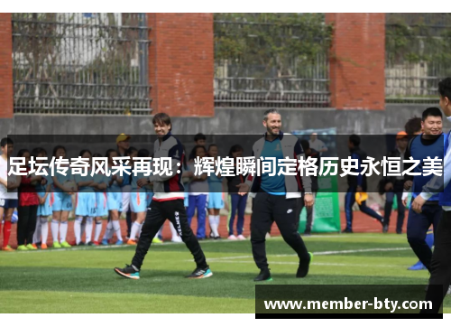 足坛传奇风采再现:辉煌瞬间定格历史永恒之美 足坛传奇风采再现:辉煌瞬间定格历史永恒之美